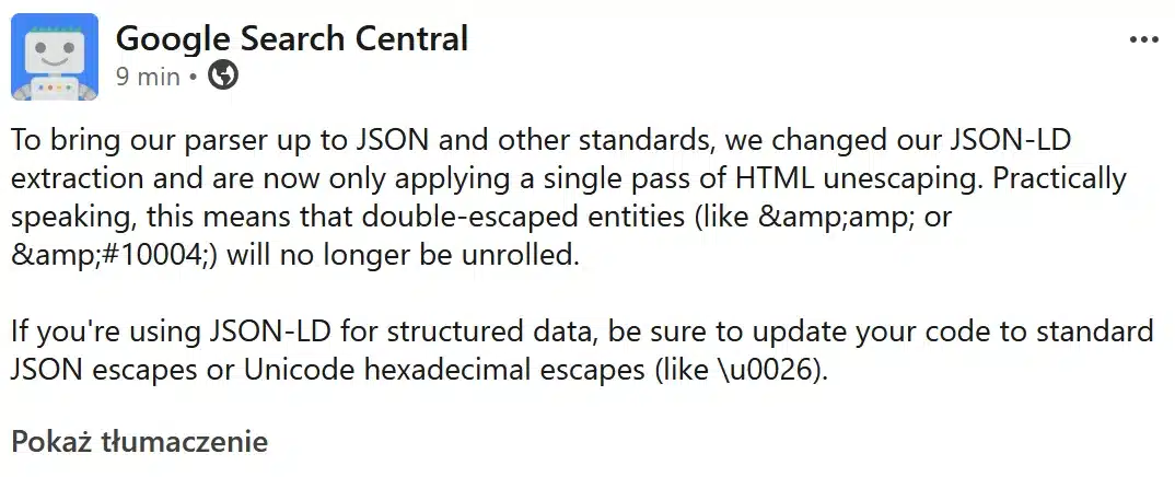 Google ogłosiło "To bring our parser up to JSON and other standards, we changed our JSON-LD extraction and are now only applying a single pass of HTML unescaping. Practically speaking, this means that double-escaped entities (like & or ✔) will no longer be unrolled.
If you're using JSON-LD for structured data, be sure to update your code to standard JSON escapes or Unicode hexadecimal escapes (like \u0026)."